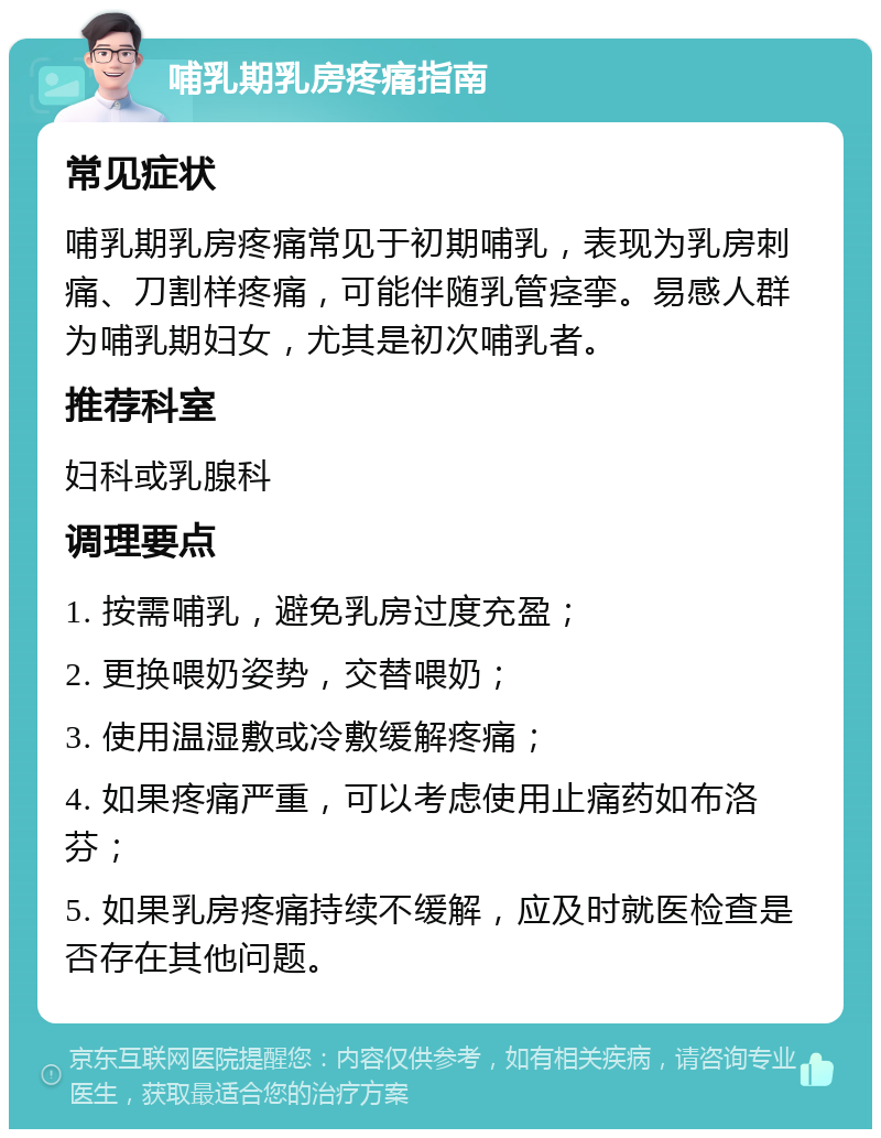 哺乳期乳房疼痛指南 常见症状 哺乳期乳房疼痛常见于初期哺乳，表现为乳房刺痛、刀割样疼痛，可能伴随乳管痉挛。易感人群为哺乳期妇女，尤其是初次哺乳者。 推荐科室 妇科或乳腺科 调理要点 1. 按需哺乳，避免乳房过度充盈； 2. 更换喂奶姿势，交替喂奶； 3. 使用温湿敷或冷敷缓解疼痛； 4. 如果疼痛严重，可以考虑使用止痛药如布洛芬； 5. 如果乳房疼痛持续不缓解，应及时就医检查是否存在其他问题。