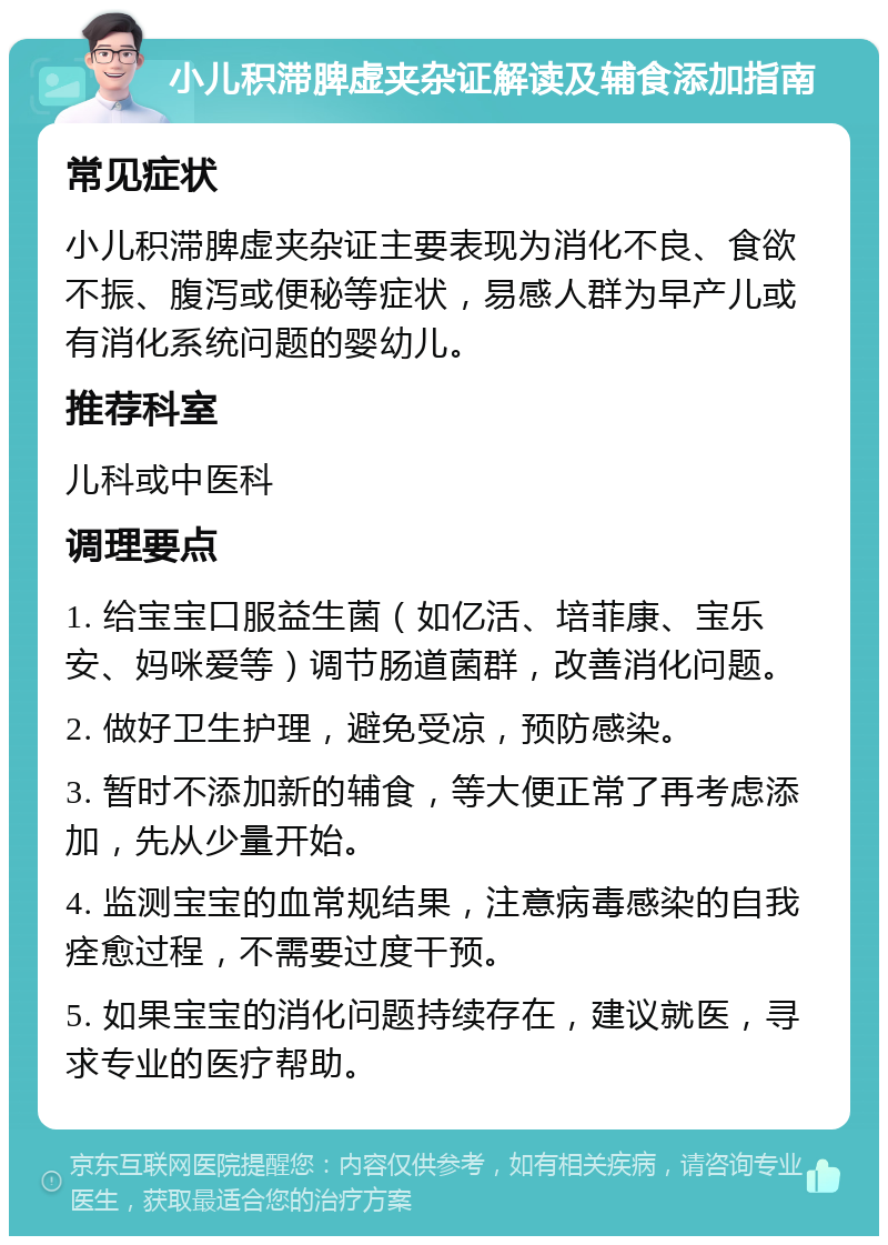 小儿积滞脾虚夹杂证解读及辅食添加指南 常见症状 小儿积滞脾虚夹杂证主要表现为消化不良、食欲不振、腹泻或便秘等症状，易感人群为早产儿或有消化系统问题的婴幼儿。 推荐科室 儿科或中医科 调理要点 1. 给宝宝口服益生菌（如亿活、培菲康、宝乐安、妈咪爱等）调节肠道菌群，改善消化问题。 2. 做好卫生护理，避免受凉，预防感染。 3. 暂时不添加新的辅食，等大便正常了再考虑添加，先从少量开始。 4. 监测宝宝的血常规结果，注意病毒感染的自我痊愈过程，不需要过度干预。 5. 如果宝宝的消化问题持续存在，建议就医，寻求专业的医疗帮助。