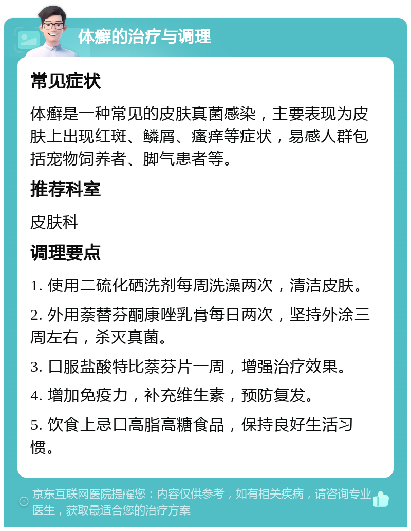 体癣的治疗与调理 常见症状 体癣是一种常见的皮肤真菌感染，主要表现为皮肤上出现红斑、鳞屑、瘙痒等症状，易感人群包括宠物饲养者、脚气患者等。 推荐科室 皮肤科 调理要点 1. 使用二硫化硒洗剂每周洗澡两次，清洁皮肤。 2. 外用萘替芬酮康唑乳膏每日两次，坚持外涂三周左右，杀灭真菌。 3. 口服盐酸特比萘芬片一周，增强治疗效果。 4. 增加免疫力，补充维生素，预防复发。 5. 饮食上忌口高脂高糖食品，保持良好生活习惯。