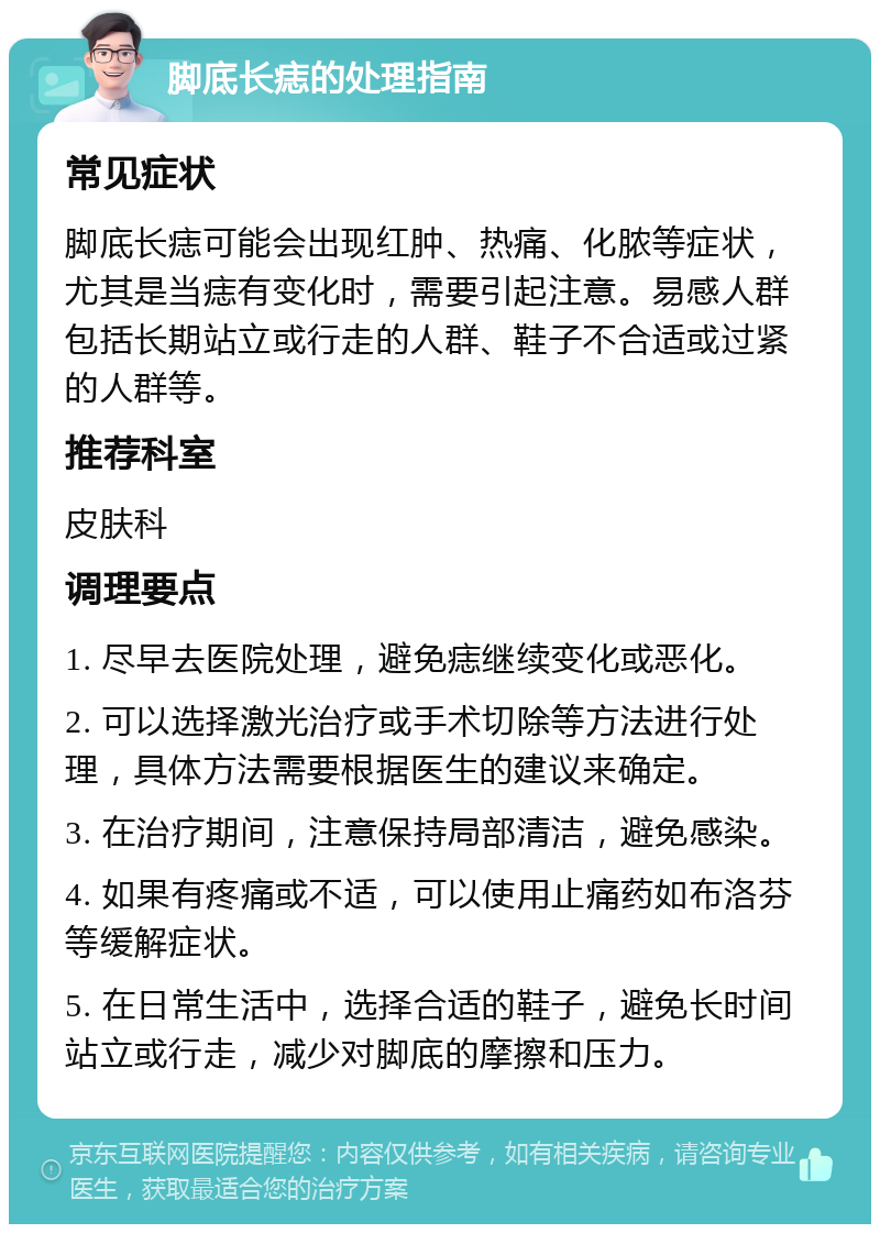 脚底长痣的处理指南 常见症状 脚底长痣可能会出现红肿、热痛、化脓等症状，尤其是当痣有变化时，需要引起注意。易感人群包括长期站立或行走的人群、鞋子不合适或过紧的人群等。 推荐科室 皮肤科 调理要点 1. 尽早去医院处理，避免痣继续变化或恶化。 2. 可以选择激光治疗或手术切除等方法进行处理，具体方法需要根据医生的建议来确定。 3. 在治疗期间，注意保持局部清洁，避免感染。 4. 如果有疼痛或不适，可以使用止痛药如布洛芬等缓解症状。 5. 在日常生活中，选择合适的鞋子，避免长时间站立或行走，减少对脚底的摩擦和压力。