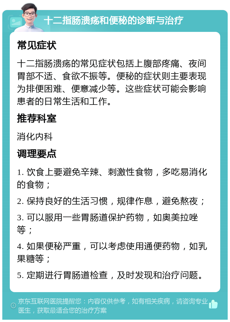 十二指肠溃疡和便秘的诊断与治疗 常见症状 十二指肠溃疡的常见症状包括上腹部疼痛、夜间胃部不适、食欲不振等。便秘的症状则主要表现为排便困难、便意减少等。这些症状可能会影响患者的日常生活和工作。 推荐科室 消化内科 调理要点 1. 饮食上要避免辛辣、刺激性食物，多吃易消化的食物； 2. 保持良好的生活习惯，规律作息，避免熬夜； 3. 可以服用一些胃肠道保护药物，如奥美拉唑等； 4. 如果便秘严重，可以考虑使用通便药物，如乳果糖等； 5. 定期进行胃肠道检查，及时发现和治疗问题。