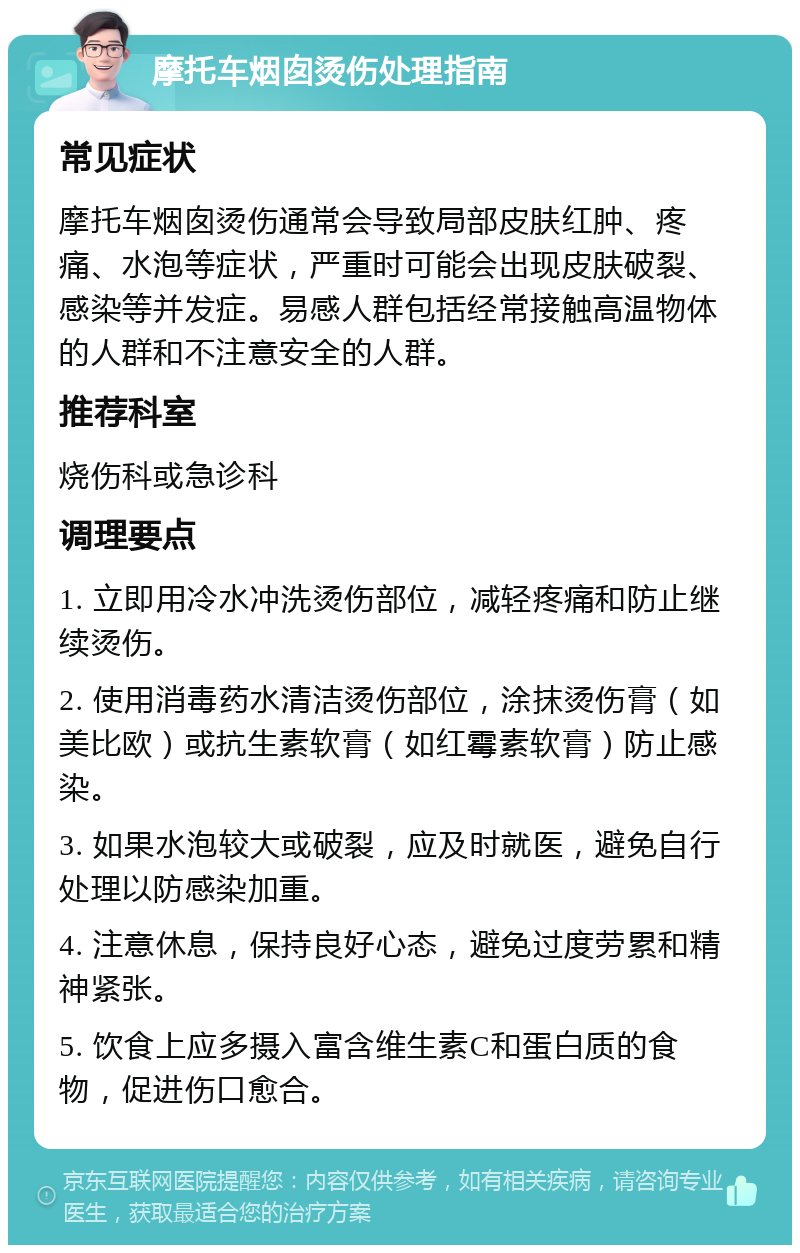 摩托车烟囱烫伤处理指南 常见症状 摩托车烟囱烫伤通常会导致局部皮肤红肿、疼痛、水泡等症状，严重时可能会出现皮肤破裂、感染等并发症。易感人群包括经常接触高温物体的人群和不注意安全的人群。 推荐科室 烧伤科或急诊科 调理要点 1. 立即用冷水冲洗烫伤部位，减轻疼痛和防止继续烫伤。 2. 使用消毒药水清洁烫伤部位，涂抹烫伤膏（如美比欧）或抗生素软膏（如红霉素软膏）防止感染。 3. 如果水泡较大或破裂，应及时就医，避免自行处理以防感染加重。 4. 注意休息，保持良好心态，避免过度劳累和精神紧张。 5. 饮食上应多摄入富含维生素C和蛋白质的食物，促进伤口愈合。