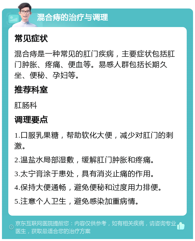 混合痔的治疗与调理 常见症状 混合痔是一种常见的肛门疾病，主要症状包括肛门肿胀、疼痛、便血等。易感人群包括长期久坐、便秘、孕妇等。 推荐科室 肛肠科 调理要点 1.口服乳果糖，帮助软化大便，减少对肛门的刺激。 2.温盐水局部湿敷，缓解肛门肿胀和疼痛。 3.太宁膏涂于患处，具有消炎止痛的作用。 4.保持大便通畅，避免便秘和过度用力排便。 5.注意个人卫生，避免感染加重病情。