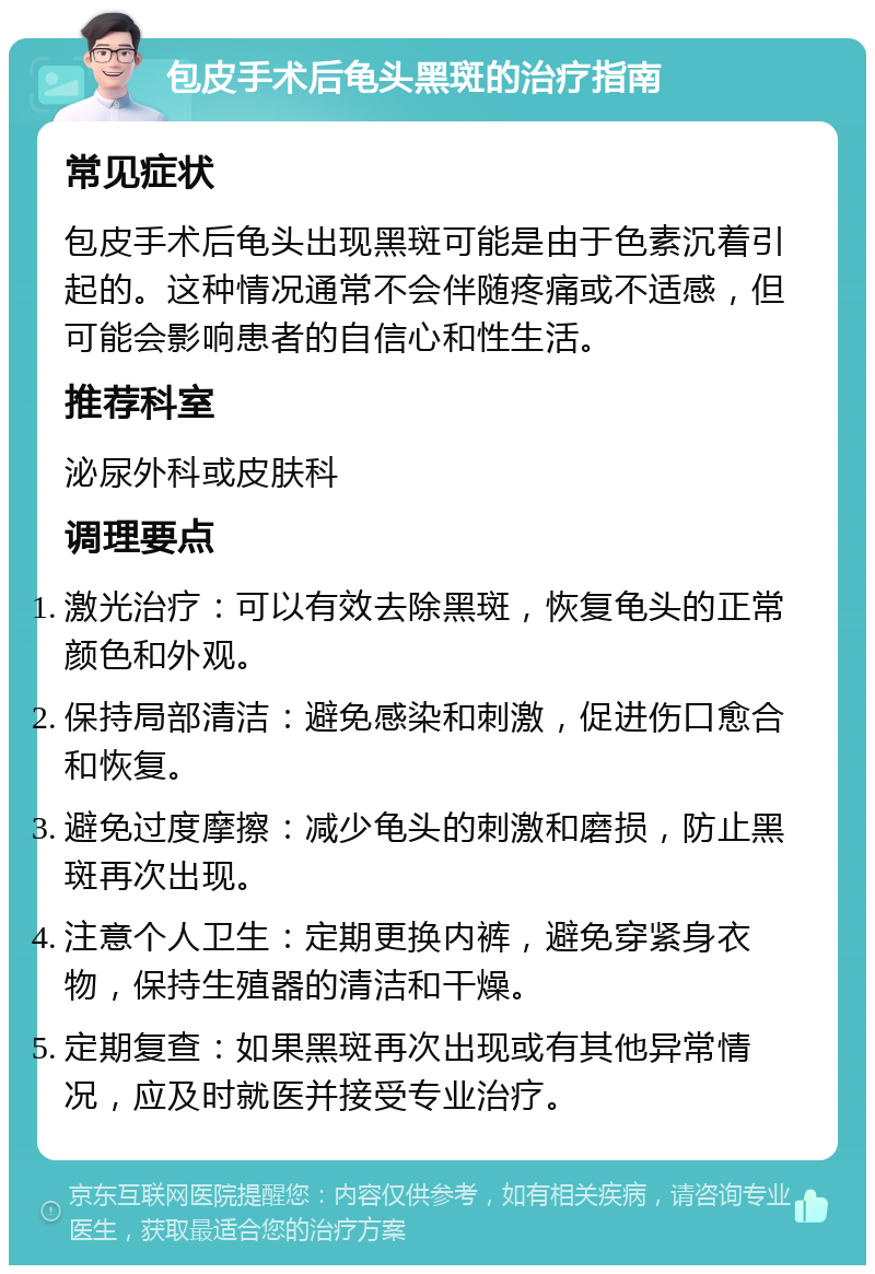 包皮手术后龟头黑斑的治疗指南 常见症状 包皮手术后龟头出现黑斑可能是由于色素沉着引起的。这种情况通常不会伴随疼痛或不适感，但可能会影响患者的自信心和性生活。 推荐科室 泌尿外科或皮肤科 调理要点 激光治疗：可以有效去除黑斑，恢复龟头的正常颜色和外观。 保持局部清洁：避免感染和刺激，促进伤口愈合和恢复。 避免过度摩擦：减少龟头的刺激和磨损，防止黑斑再次出现。 注意个人卫生：定期更换内裤，避免穿紧身衣物，保持生殖器的清洁和干燥。 定期复查：如果黑斑再次出现或有其他异常情况，应及时就医并接受专业治疗。