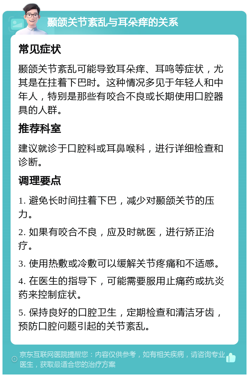 颞颌关节紊乱与耳朵痒的关系 常见症状 颞颌关节紊乱可能导致耳朵痒、耳鸣等症状，尤其是在拄着下巴时。这种情况多见于年轻人和中年人，特别是那些有咬合不良或长期使用口腔器具的人群。 推荐科室 建议就诊于口腔科或耳鼻喉科，进行详细检查和诊断。 调理要点 1. 避免长时间拄着下巴，减少对颞颌关节的压力。 2. 如果有咬合不良，应及时就医，进行矫正治疗。 3. 使用热敷或冷敷可以缓解关节疼痛和不适感。 4. 在医生的指导下，可能需要服用止痛药或抗炎药来控制症状。 5. 保持良好的口腔卫生，定期检查和清洁牙齿，预防口腔问题引起的关节紊乱。