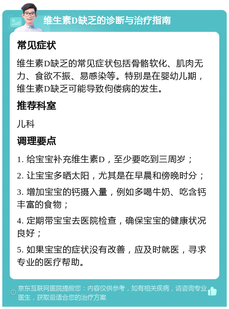 维生素D缺乏的诊断与治疗指南 常见症状 维生素D缺乏的常见症状包括骨骼软化、肌肉无力、食欲不振、易感染等。特别是在婴幼儿期，维生素D缺乏可能导致佝偻病的发生。 推荐科室 儿科 调理要点 1. 给宝宝补充维生素D，至少要吃到三周岁； 2. 让宝宝多晒太阳，尤其是在早晨和傍晚时分； 3. 增加宝宝的钙摄入量，例如多喝牛奶、吃含钙丰富的食物； 4. 定期带宝宝去医院检查，确保宝宝的健康状况良好； 5. 如果宝宝的症状没有改善，应及时就医，寻求专业的医疗帮助。