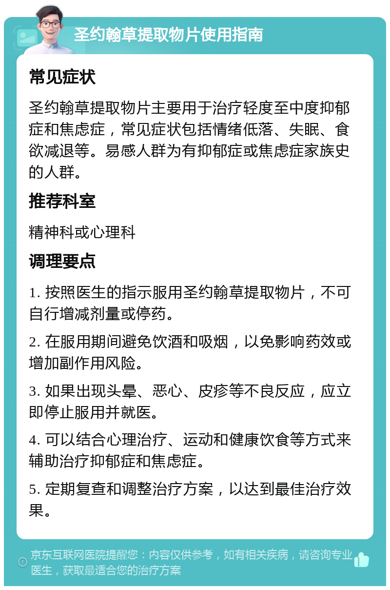 圣约翰草提取物片使用指南 常见症状 圣约翰草提取物片主要用于治疗轻度至中度抑郁症和焦虑症，常见症状包括情绪低落、失眠、食欲减退等。易感人群为有抑郁症或焦虑症家族史的人群。 推荐科室 精神科或心理科 调理要点 1. 按照医生的指示服用圣约翰草提取物片，不可自行增减剂量或停药。 2. 在服用期间避免饮酒和吸烟，以免影响药效或增加副作用风险。 3. 如果出现头晕、恶心、皮疹等不良反应，应立即停止服用并就医。 4. 可以结合心理治疗、运动和健康饮食等方式来辅助治疗抑郁症和焦虑症。 5. 定期复查和调整治疗方案，以达到最佳治疗效果。