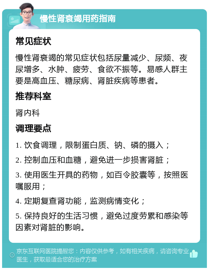 慢性肾衰竭用药指南 常见症状 慢性肾衰竭的常见症状包括尿量减少、尿频、夜尿增多、水肿、疲劳、食欲不振等。易感人群主要是高血压、糖尿病、肾脏疾病等患者。 推荐科室 肾内科 调理要点 1. 饮食调理，限制蛋白质、钠、磷的摄入； 2. 控制血压和血糖，避免进一步损害肾脏； 3. 使用医生开具的药物，如百令胶囊等，按照医嘱服用； 4. 定期复查肾功能，监测病情变化； 5. 保持良好的生活习惯，避免过度劳累和感染等因素对肾脏的影响。