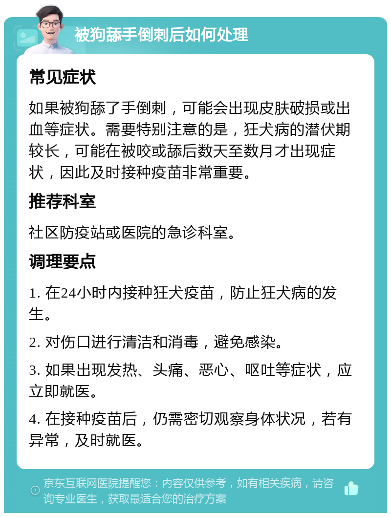 被狗舔手倒刺后如何处理 常见症状 如果被狗舔了手倒刺，可能会出现皮肤破损或出血等症状。需要特别注意的是，狂犬病的潜伏期较长，可能在被咬或舔后数天至数月才出现症状，因此及时接种疫苗非常重要。 推荐科室 社区防疫站或医院的急诊科室。 调理要点 1. 在24小时内接种狂犬疫苗，防止狂犬病的发生。 2. 对伤口进行清洁和消毒，避免感染。 3. 如果出现发热、头痛、恶心、呕吐等症状，应立即就医。 4. 在接种疫苗后，仍需密切观察身体状况，若有异常，及时就医。