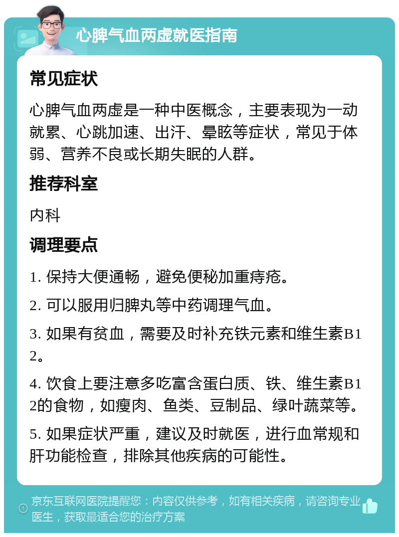 心脾气血两虚就医指南 常见症状 心脾气血两虚是一种中医概念，主要表现为一动就累、心跳加速、出汗、晕眩等症状，常见于体弱、营养不良或长期失眠的人群。 推荐科室 内科 调理要点 1. 保持大便通畅，避免便秘加重痔疮。 2. 可以服用归脾丸等中药调理气血。 3. 如果有贫血，需要及时补充铁元素和维生素B12。 4. 饮食上要注意多吃富含蛋白质、铁、维生素B12的食物，如瘦肉、鱼类、豆制品、绿叶蔬菜等。 5. 如果症状严重，建议及时就医，进行血常规和肝功能检查，排除其他疾病的可能性。