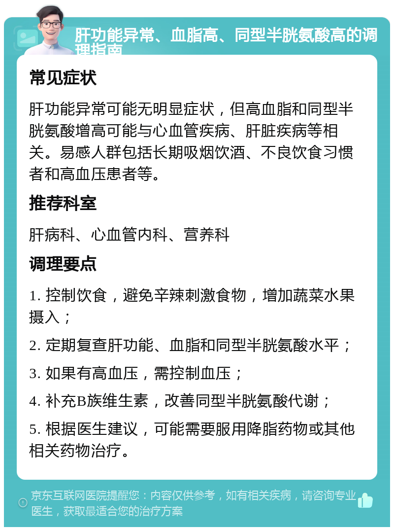 肝功能异常、血脂高、同型半胱氨酸高的调理指南 常见症状 肝功能异常可能无明显症状，但高血脂和同型半胱氨酸增高可能与心血管疾病、肝脏疾病等相关。易感人群包括长期吸烟饮酒、不良饮食习惯者和高血压患者等。 推荐科室 肝病科、心血管内科、营养科 调理要点 1. 控制饮食，避免辛辣刺激食物，增加蔬菜水果摄入； 2. 定期复查肝功能、血脂和同型半胱氨酸水平； 3. 如果有高血压，需控制血压； 4. 补充B族维生素，改善同型半胱氨酸代谢； 5. 根据医生建议，可能需要服用降脂药物或其他相关药物治疗。