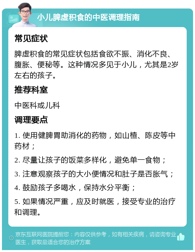 小儿脾虚积食的中医调理指南 常见症状 脾虚积食的常见症状包括食欲不振、消化不良、腹胀、便秘等。这种情况多见于小儿，尤其是2岁左右的孩子。 推荐科室 中医科或儿科 调理要点 1. 使用健脾胃助消化的药物，如山楂、陈皮等中药材； 2. 尽量让孩子的饭菜多样化，避免单一食物； 3. 注意观察孩子的大小便情况和肚子是否胀气； 4. 鼓励孩子多喝水，保持水分平衡； 5. 如果情况严重，应及时就医，接受专业的治疗和调理。