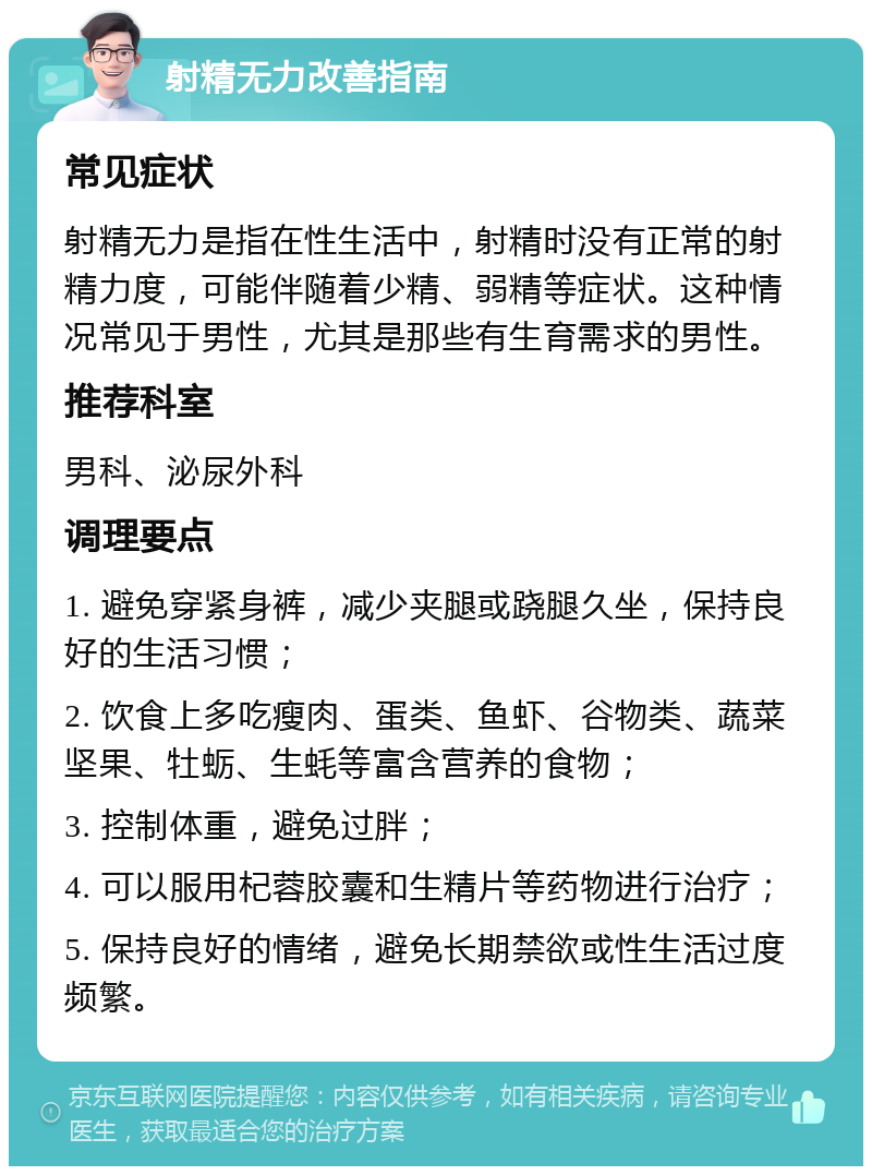 射精无力改善指南 常见症状 射精无力是指在性生活中，射精时没有正常的射精力度，可能伴随着少精、弱精等症状。这种情况常见于男性，尤其是那些有生育需求的男性。 推荐科室 男科、泌尿外科 调理要点 1. 避免穿紧身裤，减少夹腿或跷腿久坐，保持良好的生活习惯； 2. 饮食上多吃瘦肉、蛋类、鱼虾、谷物类、蔬菜坚果、牡蛎、生蚝等富含营养的食物； 3. 控制体重，避免过胖； 4. 可以服用杞蓉胶囊和生精片等药物进行治疗； 5. 保持良好的情绪，避免长期禁欲或性生活过度频繁。