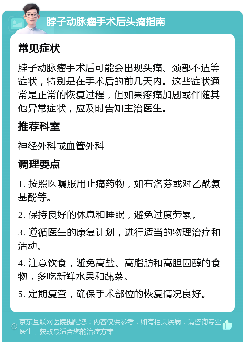 脖子动脉瘤手术后头痛指南 常见症状 脖子动脉瘤手术后可能会出现头痛、颈部不适等症状，特别是在手术后的前几天内。这些症状通常是正常的恢复过程，但如果疼痛加剧或伴随其他异常症状，应及时告知主治医生。 推荐科室 神经外科或血管外科 调理要点 1. 按照医嘱服用止痛药物，如布洛芬或对乙酰氨基酚等。 2. 保持良好的休息和睡眠，避免过度劳累。 3. 遵循医生的康复计划，进行适当的物理治疗和活动。 4. 注意饮食，避免高盐、高脂肪和高胆固醇的食物，多吃新鲜水果和蔬菜。 5. 定期复查，确保手术部位的恢复情况良好。