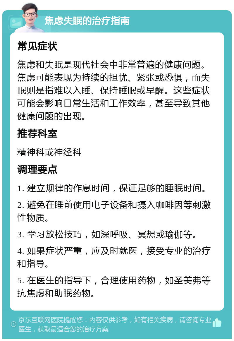 焦虑失眠的治疗指南 常见症状 焦虑和失眠是现代社会中非常普遍的健康问题。焦虑可能表现为持续的担忧、紧张或恐惧，而失眠则是指难以入睡、保持睡眠或早醒。这些症状可能会影响日常生活和工作效率，甚至导致其他健康问题的出现。 推荐科室 精神科或神经科 调理要点 1. 建立规律的作息时间，保证足够的睡眠时间。 2. 避免在睡前使用电子设备和摄入咖啡因等刺激性物质。 3. 学习放松技巧，如深呼吸、冥想或瑜伽等。 4. 如果症状严重，应及时就医，接受专业的治疗和指导。 5. 在医生的指导下，合理使用药物，如圣美弗等抗焦虑和助眠药物。