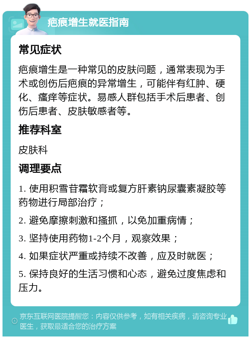 疤痕增生就医指南 常见症状 疤痕增生是一种常见的皮肤问题，通常表现为手术或创伤后疤痕的异常增生，可能伴有红肿、硬化、瘙痒等症状。易感人群包括手术后患者、创伤后患者、皮肤敏感者等。 推荐科室 皮肤科 调理要点 1. 使用积雪苷霜软膏或复方肝素钠尿囊素凝胶等药物进行局部治疗； 2. 避免摩擦刺激和搔抓，以免加重病情； 3. 坚持使用药物1-2个月，观察效果； 4. 如果症状严重或持续不改善，应及时就医； 5. 保持良好的生活习惯和心态，避免过度焦虑和压力。