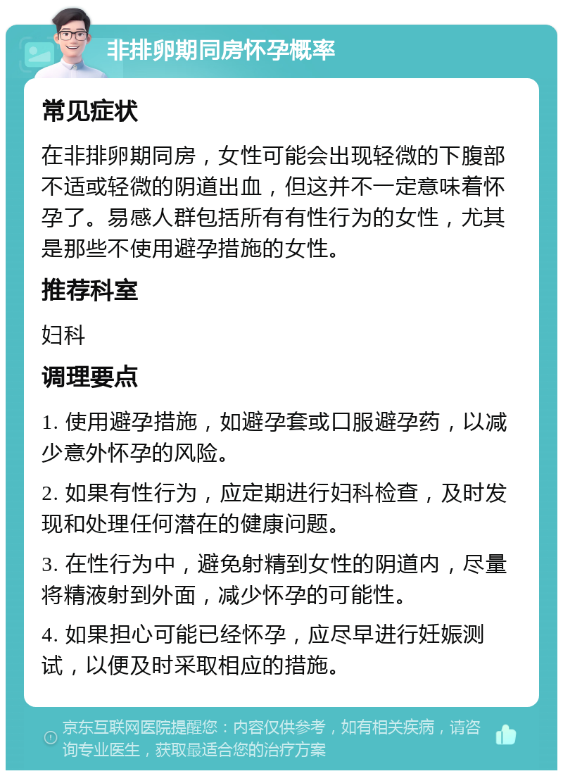 非排卵期同房怀孕概率 常见症状 在非排卵期同房，女性可能会出现轻微的下腹部不适或轻微的阴道出血，但这并不一定意味着怀孕了。易感人群包括所有有性行为的女性，尤其是那些不使用避孕措施的女性。 推荐科室 妇科 调理要点 1. 使用避孕措施，如避孕套或口服避孕药，以减少意外怀孕的风险。 2. 如果有性行为，应定期进行妇科检查，及时发现和处理任何潜在的健康问题。 3. 在性行为中，避免射精到女性的阴道内，尽量将精液射到外面，减少怀孕的可能性。 4. 如果担心可能已经怀孕，应尽早进行妊娠测试，以便及时采取相应的措施。