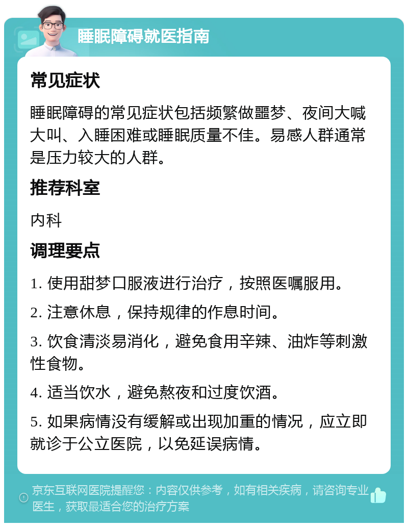 睡眠障碍就医指南 常见症状 睡眠障碍的常见症状包括频繁做噩梦、夜间大喊大叫、入睡困难或睡眠质量不佳。易感人群通常是压力较大的人群。 推荐科室 内科 调理要点 1. 使用甜梦口服液进行治疗，按照医嘱服用。 2. 注意休息，保持规律的作息时间。 3. 饮食清淡易消化，避免食用辛辣、油炸等刺激性食物。 4. 适当饮水，避免熬夜和过度饮酒。 5. 如果病情没有缓解或出现加重的情况，应立即就诊于公立医院，以免延误病情。