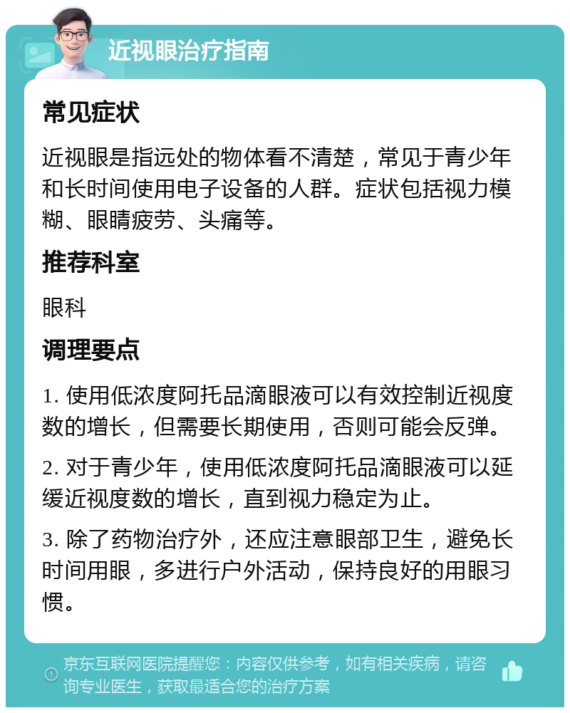 近视眼治疗指南 常见症状 近视眼是指远处的物体看不清楚，常见于青少年和长时间使用电子设备的人群。症状包括视力模糊、眼睛疲劳、头痛等。 推荐科室 眼科 调理要点 1. 使用低浓度阿托品滴眼液可以有效控制近视度数的增长，但需要长期使用，否则可能会反弹。 2. 对于青少年，使用低浓度阿托品滴眼液可以延缓近视度数的增长，直到视力稳定为止。 3. 除了药物治疗外，还应注意眼部卫生，避免长时间用眼，多进行户外活动，保持良好的用眼习惯。