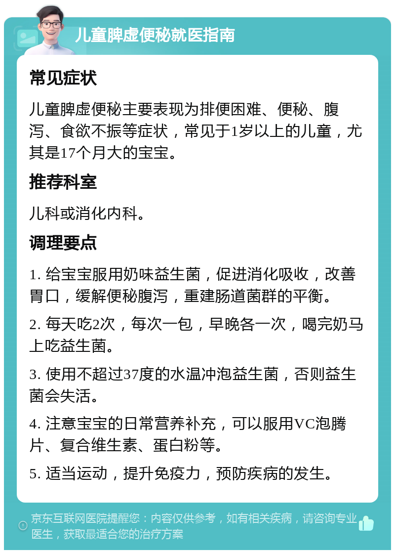 儿童脾虚便秘就医指南 常见症状 儿童脾虚便秘主要表现为排便困难、便秘、腹泻、食欲不振等症状，常见于1岁以上的儿童，尤其是17个月大的宝宝。 推荐科室 儿科或消化内科。 调理要点 1. 给宝宝服用奶味益生菌，促进消化吸收，改善胃口，缓解便秘腹泻，重建肠道菌群的平衡。 2. 每天吃2次，每次一包，早晚各一次，喝完奶马上吃益生菌。 3. 使用不超过37度的水温冲泡益生菌，否则益生菌会失活。 4. 注意宝宝的日常营养补充，可以服用VC泡腾片、复合维生素、蛋白粉等。 5. 适当运动，提升免疫力，预防疾病的发生。