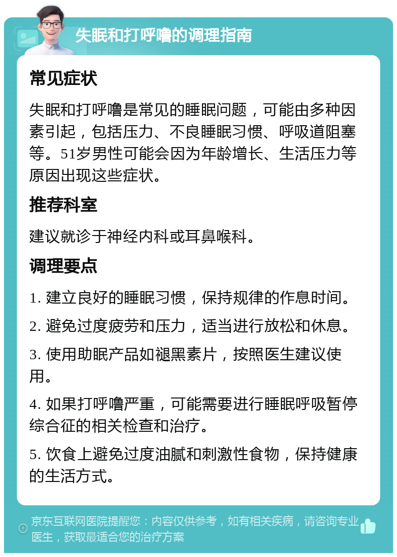 失眠和打呼噜的调理指南 常见症状 失眠和打呼噜是常见的睡眠问题，可能由多种因素引起，包括压力、不良睡眠习惯、呼吸道阻塞等。51岁男性可能会因为年龄增长、生活压力等原因出现这些症状。 推荐科室 建议就诊于神经内科或耳鼻喉科。 调理要点 1. 建立良好的睡眠习惯，保持规律的作息时间。 2. 避免过度疲劳和压力，适当进行放松和休息。 3. 使用助眠产品如褪黑素片，按照医生建议使用。 4. 如果打呼噜严重，可能需要进行睡眠呼吸暂停综合征的相关检查和治疗。 5. 饮食上避免过度油腻和刺激性食物，保持健康的生活方式。