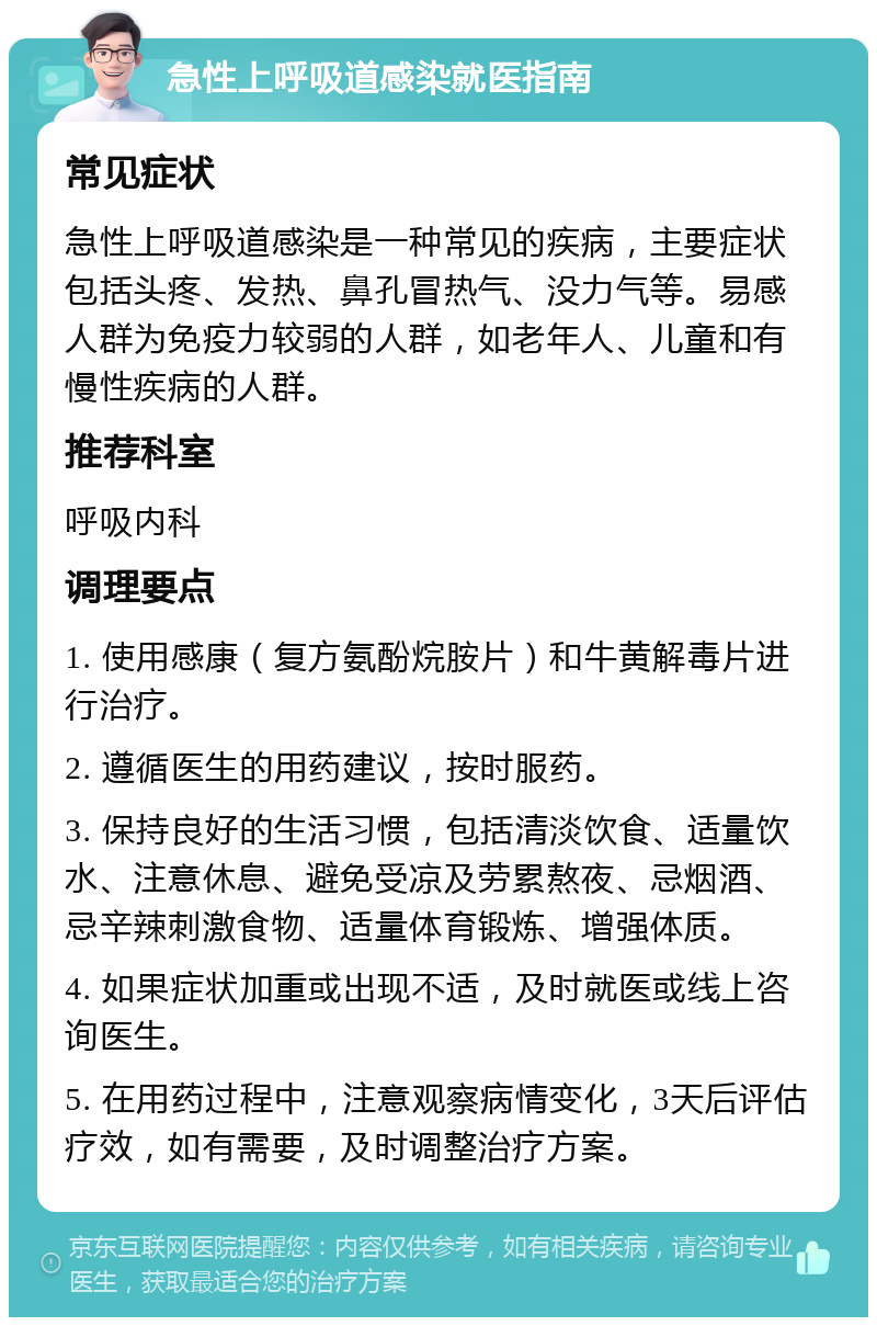 急性上呼吸道感染就医指南 常见症状 急性上呼吸道感染是一种常见的疾病，主要症状包括头疼、发热、鼻孔冒热气、没力气等。易感人群为免疫力较弱的人群，如老年人、儿童和有慢性疾病的人群。 推荐科室 呼吸内科 调理要点 1. 使用感康（复方氨酚烷胺片）和牛黄解毒片进行治疗。 2. 遵循医生的用药建议，按时服药。 3. 保持良好的生活习惯，包括清淡饮食、适量饮水、注意休息、避免受凉及劳累熬夜、忌烟酒、忌辛辣刺激食物、适量体育锻炼、增强体质。 4. 如果症状加重或出现不适，及时就医或线上咨询医生。 5. 在用药过程中，注意观察病情变化，3天后评估疗效，如有需要，及时调整治疗方案。