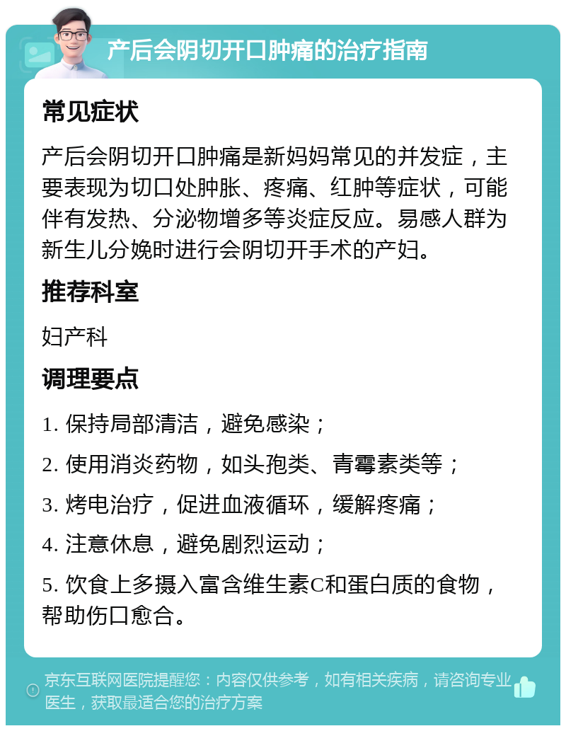 产后会阴切开口肿痛的治疗指南 常见症状 产后会阴切开口肿痛是新妈妈常见的并发症，主要表现为切口处肿胀、疼痛、红肿等症状，可能伴有发热、分泌物增多等炎症反应。易感人群为新生儿分娩时进行会阴切开手术的产妇。 推荐科室 妇产科 调理要点 1. 保持局部清洁，避免感染； 2. 使用消炎药物，如头孢类、青霉素类等； 3. 烤电治疗，促进血液循环，缓解疼痛； 4. 注意休息，避免剧烈运动； 5. 饮食上多摄入富含维生素C和蛋白质的食物，帮助伤口愈合。