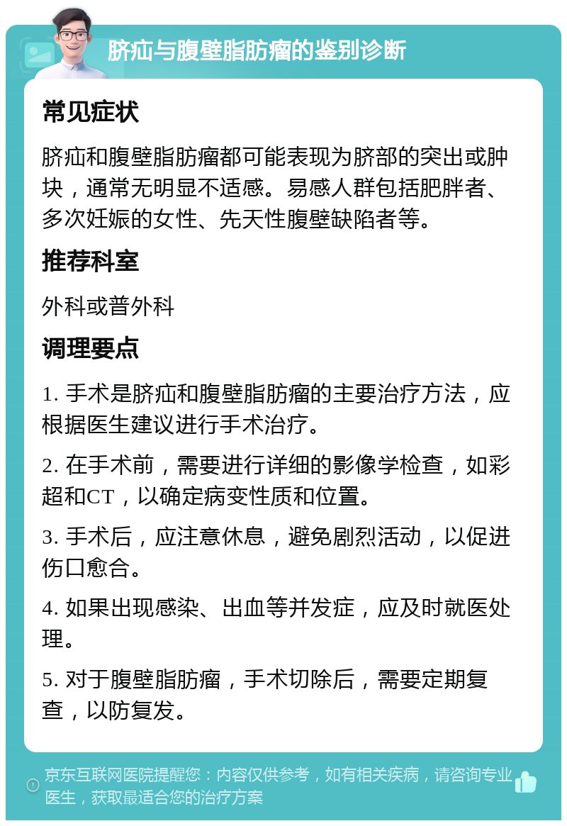 脐疝与腹壁脂肪瘤的鉴别诊断 常见症状 脐疝和腹壁脂肪瘤都可能表现为脐部的突出或肿块，通常无明显不适感。易感人群包括肥胖者、多次妊娠的女性、先天性腹壁缺陷者等。 推荐科室 外科或普外科 调理要点 1. 手术是脐疝和腹壁脂肪瘤的主要治疗方法，应根据医生建议进行手术治疗。 2. 在手术前，需要进行详细的影像学检查，如彩超和CT，以确定病变性质和位置。 3. 手术后，应注意休息，避免剧烈活动，以促进伤口愈合。 4. 如果出现感染、出血等并发症，应及时就医处理。 5. 对于腹壁脂肪瘤，手术切除后，需要定期复查，以防复发。