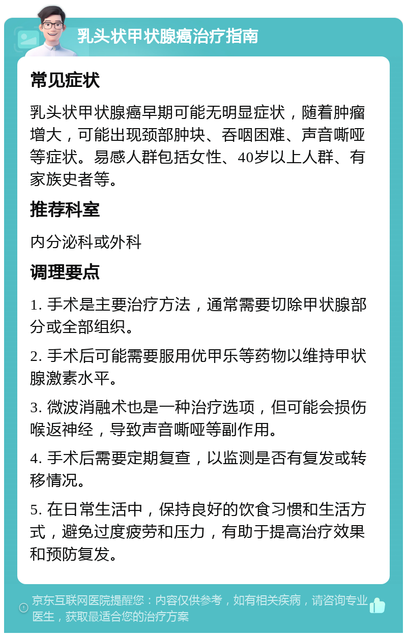 乳头状甲状腺癌治疗指南 常见症状 乳头状甲状腺癌早期可能无明显症状，随着肿瘤增大，可能出现颈部肿块、吞咽困难、声音嘶哑等症状。易感人群包括女性、40岁以上人群、有家族史者等。 推荐科室 内分泌科或外科 调理要点 1. 手术是主要治疗方法，通常需要切除甲状腺部分或全部组织。 2. 手术后可能需要服用优甲乐等药物以维持甲状腺激素水平。 3. 微波消融术也是一种治疗选项，但可能会损伤喉返神经，导致声音嘶哑等副作用。 4. 手术后需要定期复查，以监测是否有复发或转移情况。 5. 在日常生活中，保持良好的饮食习惯和生活方式，避免过度疲劳和压力，有助于提高治疗效果和预防复发。