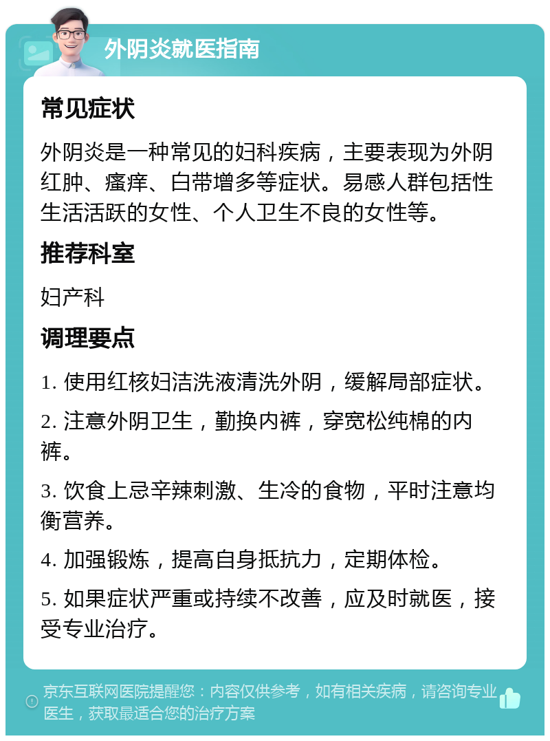 外阴炎就医指南 常见症状 外阴炎是一种常见的妇科疾病，主要表现为外阴红肿、瘙痒、白带增多等症状。易感人群包括性生活活跃的女性、个人卫生不良的女性等。 推荐科室 妇产科 调理要点 1. 使用红核妇洁洗液清洗外阴，缓解局部症状。 2. 注意外阴卫生，勤换内裤，穿宽松纯棉的内裤。 3. 饮食上忌辛辣刺激、生冷的食物，平时注意均衡营养。 4. 加强锻炼，提高自身抵抗力，定期体检。 5. 如果症状严重或持续不改善，应及时就医，接受专业治疗。