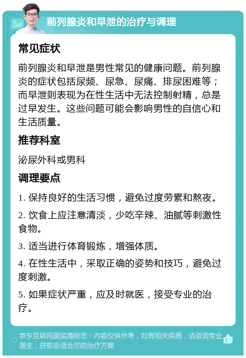 前列腺炎和早泄的治疗与调理 常见症状 前列腺炎和早泄是男性常见的健康问题。前列腺炎的症状包括尿频、尿急、尿痛、排尿困难等；而早泄则表现为在性生活中无法控制射精，总是过早发生。这些问题可能会影响男性的自信心和生活质量。 推荐科室 泌尿外科或男科 调理要点 1. 保持良好的生活习惯，避免过度劳累和熬夜。 2. 饮食上应注意清淡，少吃辛辣、油腻等刺激性食物。 3. 适当进行体育锻炼，增强体质。 4. 在性生活中，采取正确的姿势和技巧，避免过度刺激。 5. 如果症状严重，应及时就医，接受专业的治疗。