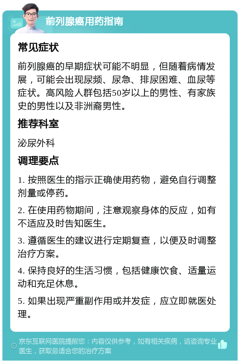 前列腺癌用药指南 常见症状 前列腺癌的早期症状可能不明显，但随着病情发展，可能会出现尿频、尿急、排尿困难、血尿等症状。高风险人群包括50岁以上的男性、有家族史的男性以及非洲裔男性。 推荐科室 泌尿外科 调理要点 1. 按照医生的指示正确使用药物，避免自行调整剂量或停药。 2. 在使用药物期间，注意观察身体的反应，如有不适应及时告知医生。 3. 遵循医生的建议进行定期复查，以便及时调整治疗方案。 4. 保持良好的生活习惯，包括健康饮食、适量运动和充足休息。 5. 如果出现严重副作用或并发症，应立即就医处理。