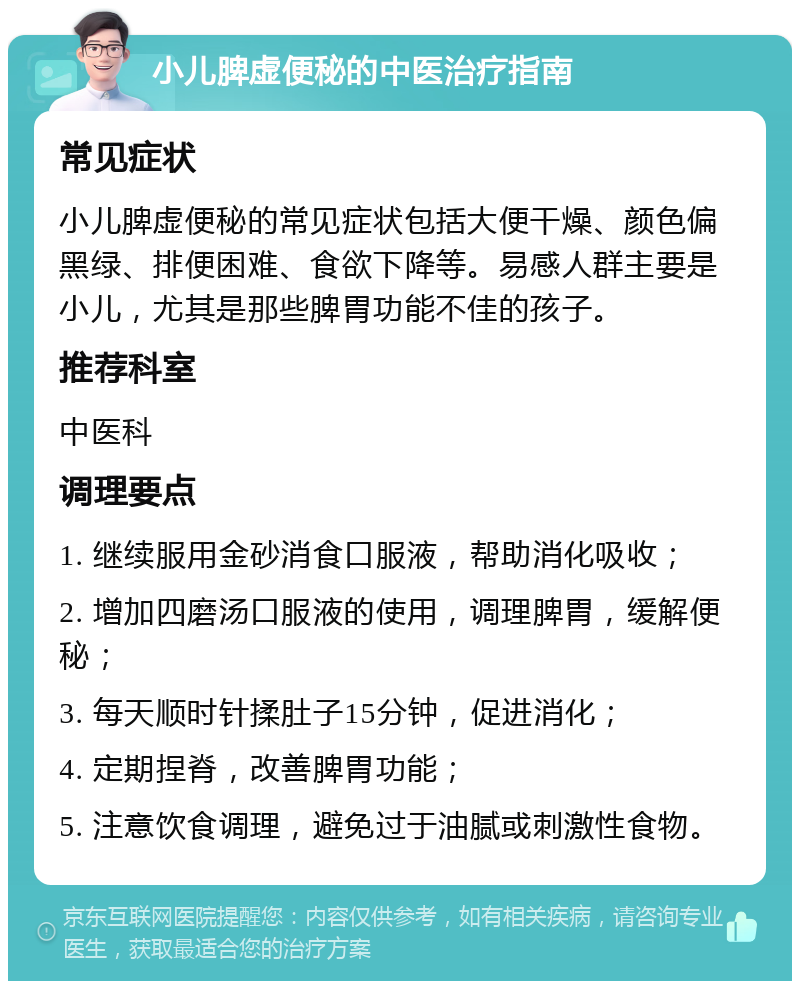 小儿脾虚便秘的中医治疗指南 常见症状 小儿脾虚便秘的常见症状包括大便干燥、颜色偏黑绿、排便困难、食欲下降等。易感人群主要是小儿，尤其是那些脾胃功能不佳的孩子。 推荐科室 中医科 调理要点 1. 继续服用金砂消食口服液，帮助消化吸收； 2. 增加四磨汤口服液的使用，调理脾胃，缓解便秘； 3. 每天顺时针揉肚子15分钟，促进消化； 4. 定期捏脊，改善脾胃功能； 5. 注意饮食调理，避免过于油腻或刺激性食物。