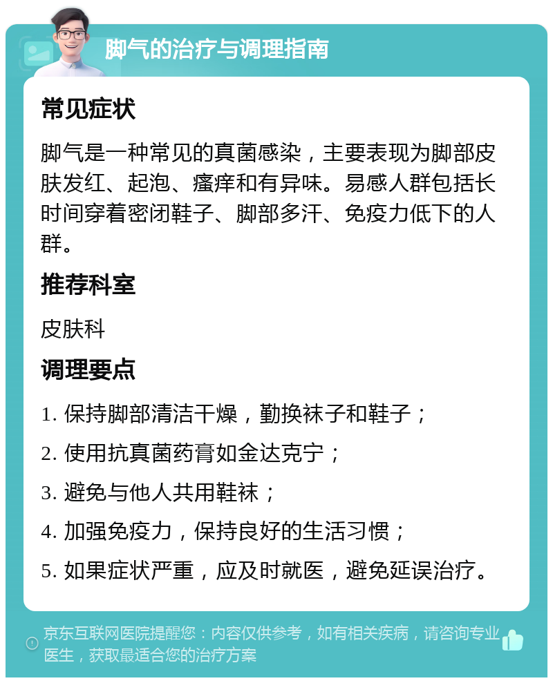 脚气的治疗与调理指南 常见症状 脚气是一种常见的真菌感染，主要表现为脚部皮肤发红、起泡、瘙痒和有异味。易感人群包括长时间穿着密闭鞋子、脚部多汗、免疫力低下的人群。 推荐科室 皮肤科 调理要点 1. 保持脚部清洁干燥，勤换袜子和鞋子； 2. 使用抗真菌药膏如金达克宁； 3. 避免与他人共用鞋袜； 4. 加强免疫力，保持良好的生活习惯； 5. 如果症状严重，应及时就医，避免延误治疗。