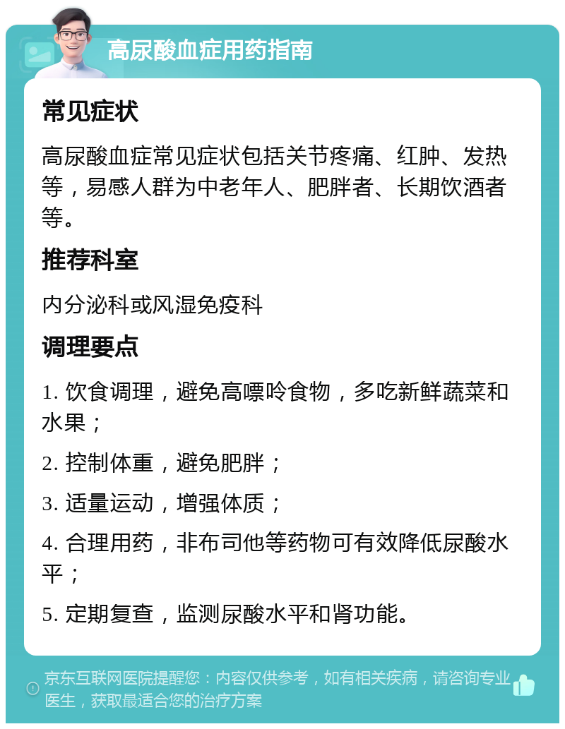 高尿酸血症用药指南 常见症状 高尿酸血症常见症状包括关节疼痛、红肿、发热等，易感人群为中老年人、肥胖者、长期饮酒者等。 推荐科室 内分泌科或风湿免疫科 调理要点 1. 饮食调理，避免高嘌呤食物，多吃新鲜蔬菜和水果； 2. 控制体重，避免肥胖； 3. 适量运动，增强体质； 4. 合理用药，非布司他等药物可有效降低尿酸水平； 5. 定期复查，监测尿酸水平和肾功能。