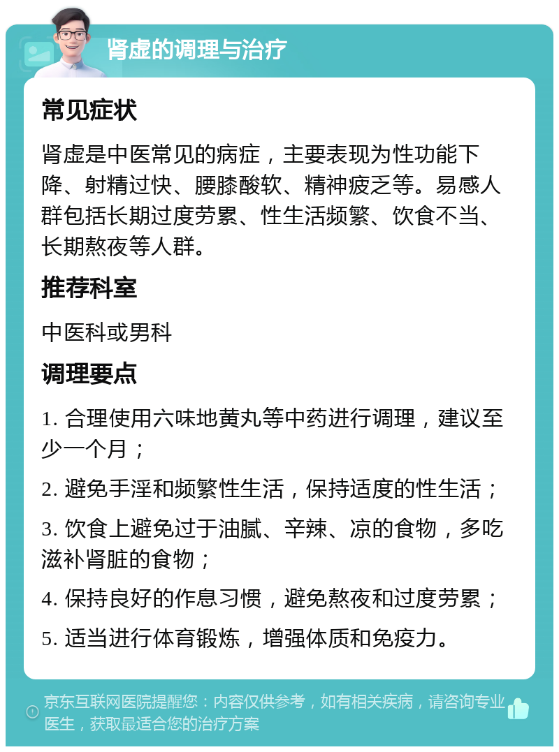 肾虚的调理与治疗 常见症状 肾虚是中医常见的病症，主要表现为性功能下降、射精过快、腰膝酸软、精神疲乏等。易感人群包括长期过度劳累、性生活频繁、饮食不当、长期熬夜等人群。 推荐科室 中医科或男科 调理要点 1. 合理使用六味地黄丸等中药进行调理，建议至少一个月； 2. 避免手淫和频繁性生活，保持适度的性生活； 3. 饮食上避免过于油腻、辛辣、凉的食物，多吃滋补肾脏的食物； 4. 保持良好的作息习惯，避免熬夜和过度劳累； 5. 适当进行体育锻炼，增强体质和免疫力。