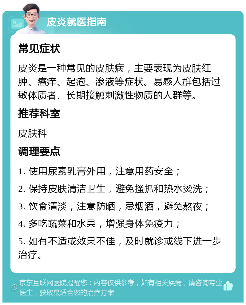 皮炎就医指南 常见症状 皮炎是一种常见的皮肤病，主要表现为皮肤红肿、瘙痒、起疱、渗液等症状。易感人群包括过敏体质者、长期接触刺激性物质的人群等。 推荐科室 皮肤科 调理要点 1. 使用尿素乳膏外用，注意用药安全； 2. 保持皮肤清洁卫生，避免搔抓和热水烫洗； 3. 饮食清淡，注意防晒，忌烟酒，避免熬夜； 4. 多吃蔬菜和水果，增强身体免疫力； 5. 如有不适或效果不佳，及时就诊或线下进一步治疗。