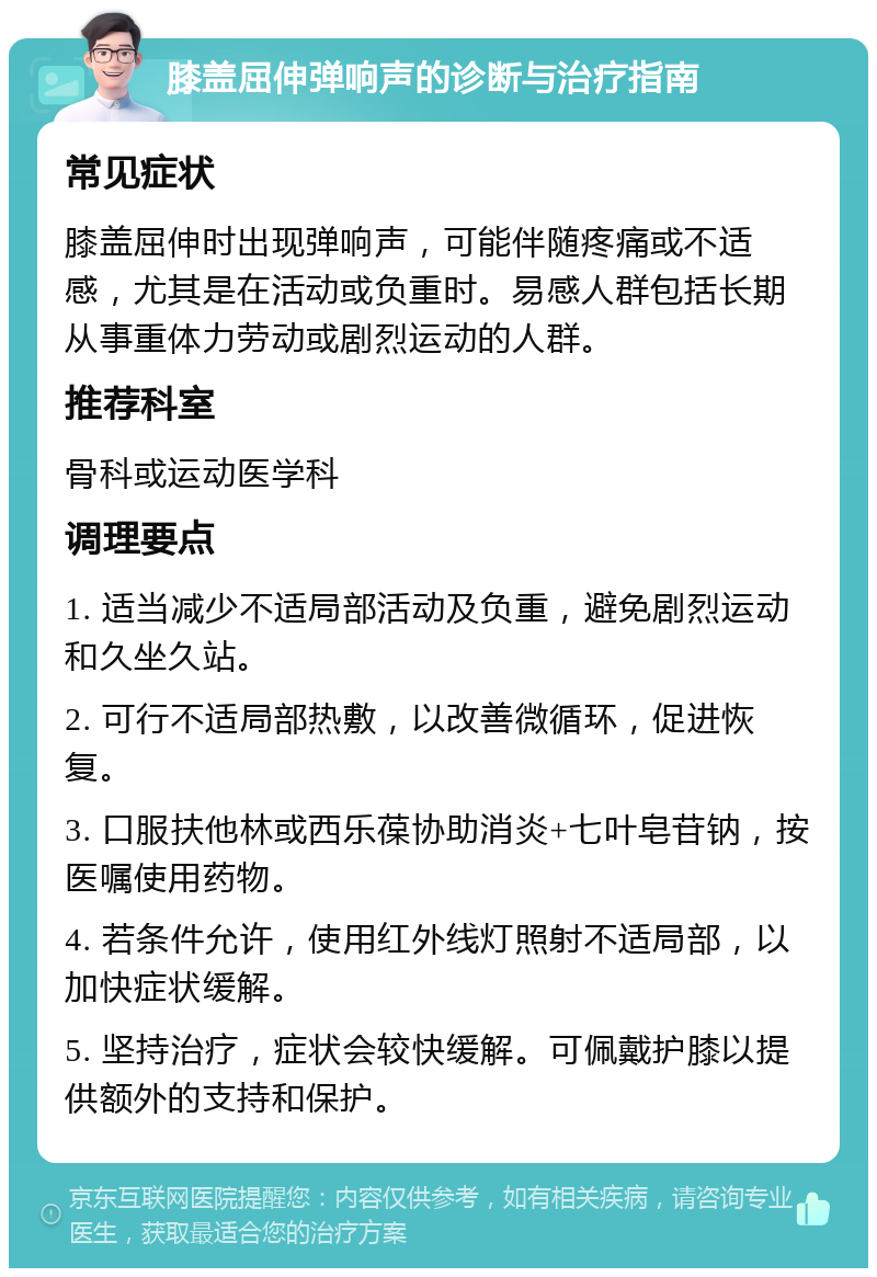 膝盖屈伸弹响声的诊断与治疗指南 常见症状 膝盖屈伸时出现弹响声，可能伴随疼痛或不适感，尤其是在活动或负重时。易感人群包括长期从事重体力劳动或剧烈运动的人群。 推荐科室 骨科或运动医学科 调理要点 1. 适当减少不适局部活动及负重，避免剧烈运动和久坐久站。 2. 可行不适局部热敷，以改善微循环，促进恢复。 3. 口服扶他林或西乐葆协助消炎+七叶皂苷钠，按医嘱使用药物。 4. 若条件允许，使用红外线灯照射不适局部，以加快症状缓解。 5. 坚持治疗，症状会较快缓解。可佩戴护膝以提供额外的支持和保护。