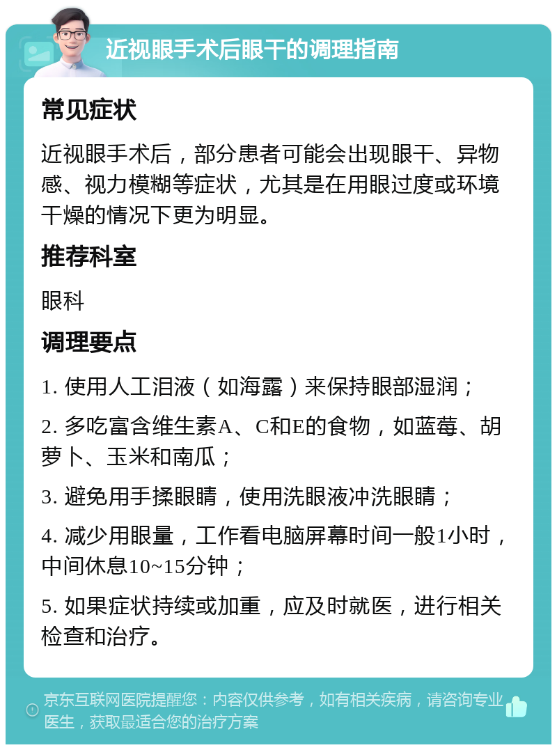 近视眼手术后眼干的调理指南 常见症状 近视眼手术后，部分患者可能会出现眼干、异物感、视力模糊等症状，尤其是在用眼过度或环境干燥的情况下更为明显。 推荐科室 眼科 调理要点 1. 使用人工泪液（如海露）来保持眼部湿润； 2. 多吃富含维生素A、C和E的食物，如蓝莓、胡萝卜、玉米和南瓜； 3. 避免用手揉眼睛，使用洗眼液冲洗眼睛； 4. 减少用眼量，工作看电脑屏幕时间一般1小时，中间休息10~15分钟； 5. 如果症状持续或加重，应及时就医，进行相关检查和治疗。