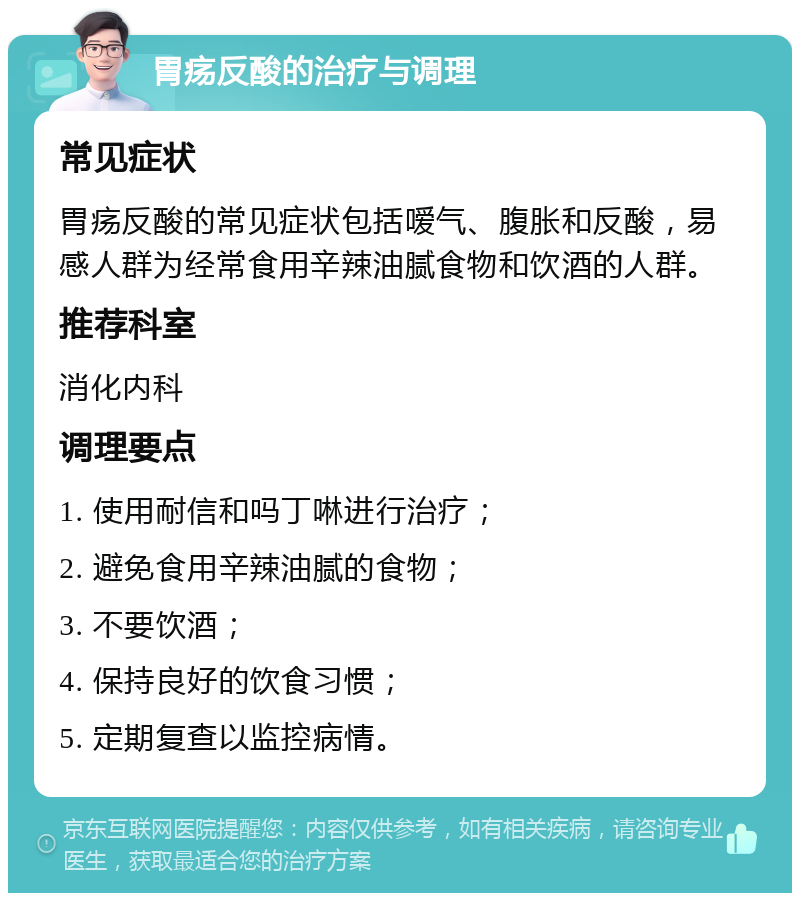 胃疡反酸的治疗与调理 常见症状 胃疡反酸的常见症状包括嗳气、腹胀和反酸，易感人群为经常食用辛辣油腻食物和饮酒的人群。 推荐科室 消化内科 调理要点 1. 使用耐信和吗丁啉进行治疗； 2. 避免食用辛辣油腻的食物； 3. 不要饮酒； 4. 保持良好的饮食习惯； 5. 定期复查以监控病情。