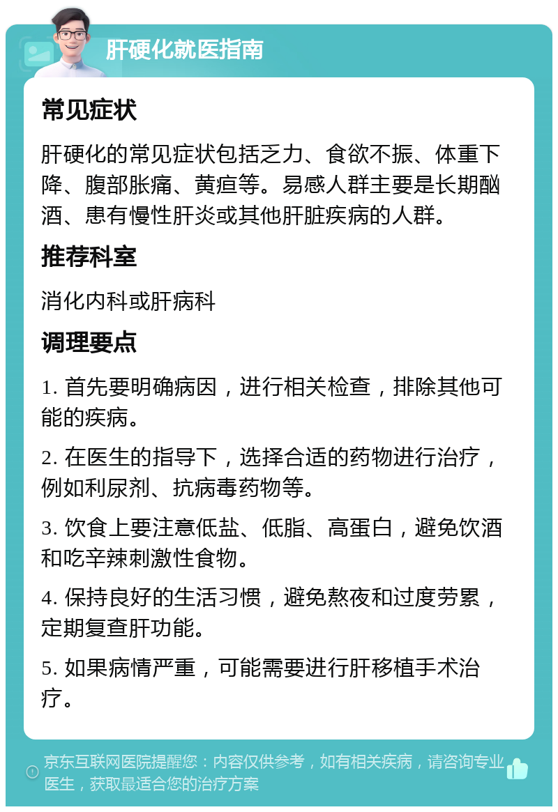 肝硬化就医指南 常见症状 肝硬化的常见症状包括乏力、食欲不振、体重下降、腹部胀痛、黄疸等。易感人群主要是长期酗酒、患有慢性肝炎或其他肝脏疾病的人群。 推荐科室 消化内科或肝病科 调理要点 1. 首先要明确病因，进行相关检查，排除其他可能的疾病。 2. 在医生的指导下，选择合适的药物进行治疗，例如利尿剂、抗病毒药物等。 3. 饮食上要注意低盐、低脂、高蛋白，避免饮酒和吃辛辣刺激性食物。 4. 保持良好的生活习惯，避免熬夜和过度劳累，定期复查肝功能。 5. 如果病情严重，可能需要进行肝移植手术治疗。