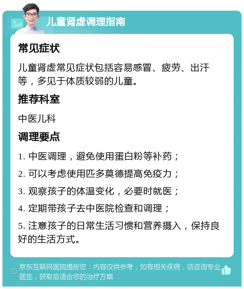 儿童肾虚调理指南 常见症状 儿童肾虚常见症状包括容易感冒、疲劳、出汗等，多见于体质较弱的儿童。 推荐科室 中医儿科 调理要点 1. 中医调理，避免使用蛋白粉等补药； 2. 可以考虑使用匹多莫德提高免疫力； 3. 观察孩子的体温变化，必要时就医； 4. 定期带孩子去中医院检查和调理； 5. 注意孩子的日常生活习惯和营养摄入，保持良好的生活方式。