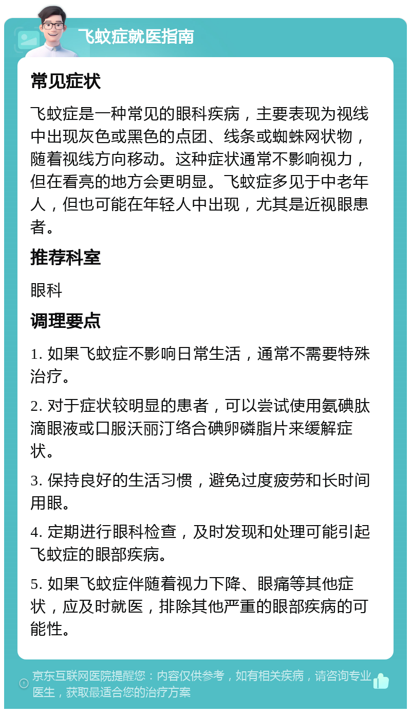 飞蚊症就医指南 常见症状 飞蚊症是一种常见的眼科疾病，主要表现为视线中出现灰色或黑色的点团、线条或蜘蛛网状物，随着视线方向移动。这种症状通常不影响视力，但在看亮的地方会更明显。飞蚊症多见于中老年人，但也可能在年轻人中出现，尤其是近视眼患者。 推荐科室 眼科 调理要点 1. 如果飞蚊症不影响日常生活，通常不需要特殊治疗。 2. 对于症状较明显的患者，可以尝试使用氨碘肽滴眼液或口服沃丽汀络合碘卵磷脂片来缓解症状。 3. 保持良好的生活习惯，避免过度疲劳和长时间用眼。 4. 定期进行眼科检查，及时发现和处理可能引起飞蚊症的眼部疾病。 5. 如果飞蚊症伴随着视力下降、眼痛等其他症状，应及时就医，排除其他严重的眼部疾病的可能性。