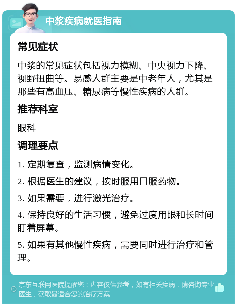 中浆疾病就医指南 常见症状 中浆的常见症状包括视力模糊、中央视力下降、视野扭曲等。易感人群主要是中老年人，尤其是那些有高血压、糖尿病等慢性疾病的人群。 推荐科室 眼科 调理要点 1. 定期复查，监测病情变化。 2. 根据医生的建议，按时服用口服药物。 3. 如果需要，进行激光治疗。 4. 保持良好的生活习惯，避免过度用眼和长时间盯着屏幕。 5. 如果有其他慢性疾病，需要同时进行治疗和管理。