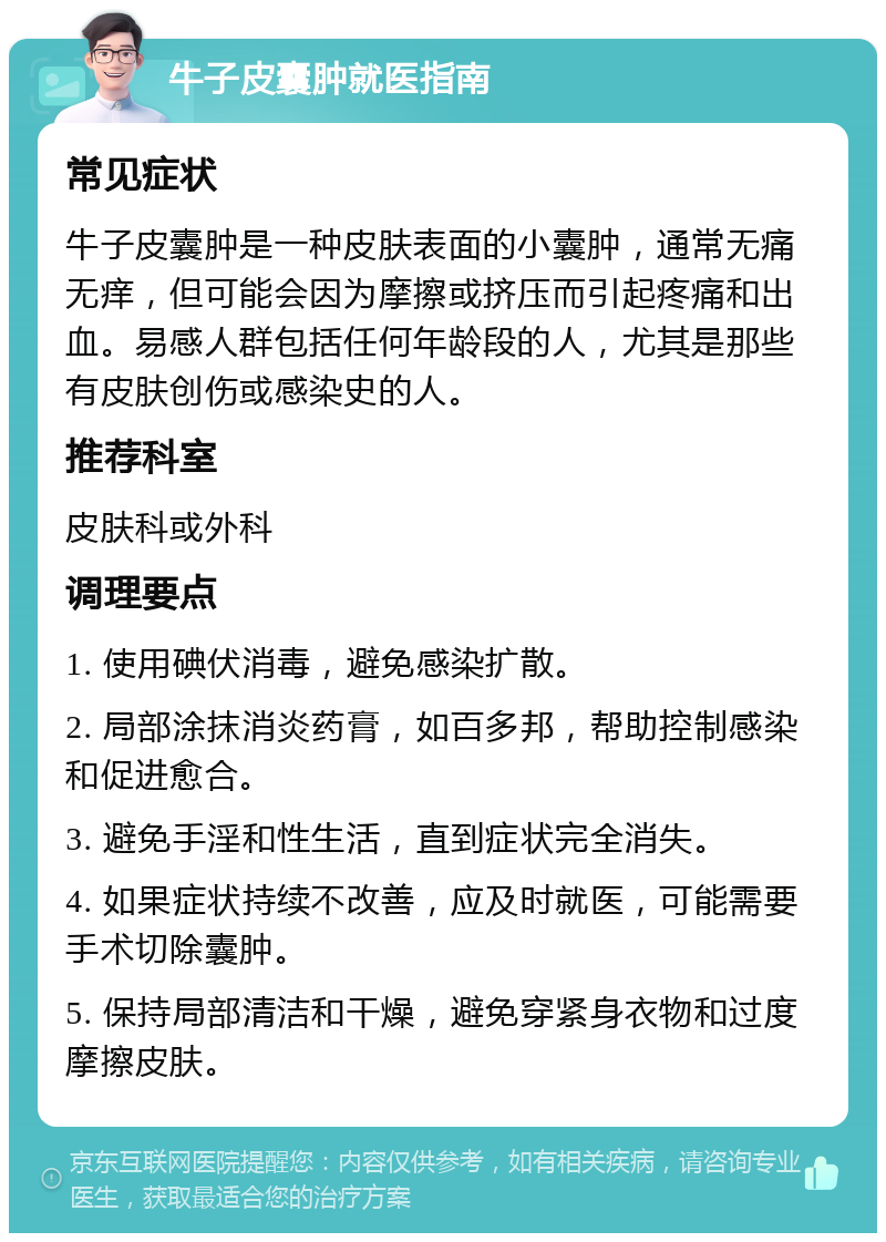 牛子皮囊肿就医指南 常见症状 牛子皮囊肿是一种皮肤表面的小囊肿，通常无痛无痒，但可能会因为摩擦或挤压而引起疼痛和出血。易感人群包括任何年龄段的人，尤其是那些有皮肤创伤或感染史的人。 推荐科室 皮肤科或外科 调理要点 1. 使用碘伏消毒，避免感染扩散。 2. 局部涂抹消炎药膏，如百多邦，帮助控制感染和促进愈合。 3. 避免手淫和性生活，直到症状完全消失。 4. 如果症状持续不改善，应及时就医，可能需要手术切除囊肿。 5. 保持局部清洁和干燥，避免穿紧身衣物和过度摩擦皮肤。