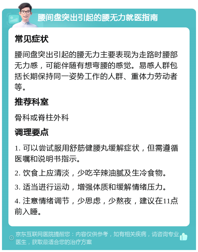 腰间盘突出引起的腰无力就医指南 常见症状 腰间盘突出引起的腰无力主要表现为走路时腰部无力感，可能伴随有想弯腰的感觉。易感人群包括长期保持同一姿势工作的人群、重体力劳动者等。 推荐科室 骨科或脊柱外科 调理要点 1. 可以尝试服用舒筋健腰丸缓解症状，但需遵循医嘱和说明书指示。 2. 饮食上应清淡，少吃辛辣油腻及生冷食物。 3. 适当进行运动，增强体质和缓解情绪压力。 4. 注意情绪调节，少思虑，少熬夜，建议在11点前入睡。