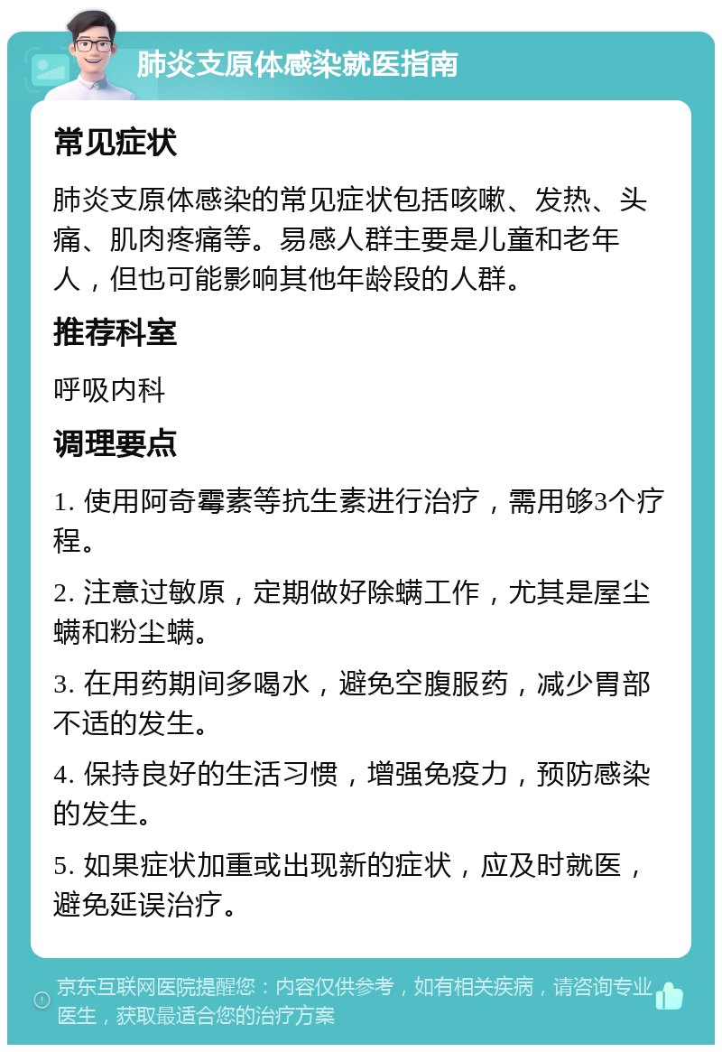 肺炎支原体感染就医指南 常见症状 肺炎支原体感染的常见症状包括咳嗽、发热、头痛、肌肉疼痛等。易感人群主要是儿童和老年人，但也可能影响其他年龄段的人群。 推荐科室 呼吸内科 调理要点 1. 使用阿奇霉素等抗生素进行治疗，需用够3个疗程。 2. 注意过敏原，定期做好除螨工作，尤其是屋尘螨和粉尘螨。 3. 在用药期间多喝水，避免空腹服药，减少胃部不适的发生。 4. 保持良好的生活习惯，增强免疫力，预防感染的发生。 5. 如果症状加重或出现新的症状，应及时就医，避免延误治疗。