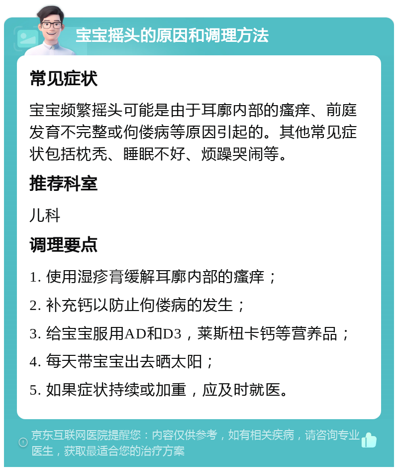 宝宝摇头的原因和调理方法 常见症状 宝宝频繁摇头可能是由于耳廓内部的瘙痒、前庭发育不完整或佝偻病等原因引起的。其他常见症状包括枕秃、睡眠不好、烦躁哭闹等。 推荐科室 儿科 调理要点 1. 使用湿疹膏缓解耳廓内部的瘙痒； 2. 补充钙以防止佝偻病的发生； 3. 给宝宝服用AD和D3，莱斯杻卡钙等营养品； 4. 每天带宝宝出去晒太阳； 5. 如果症状持续或加重，应及时就医。