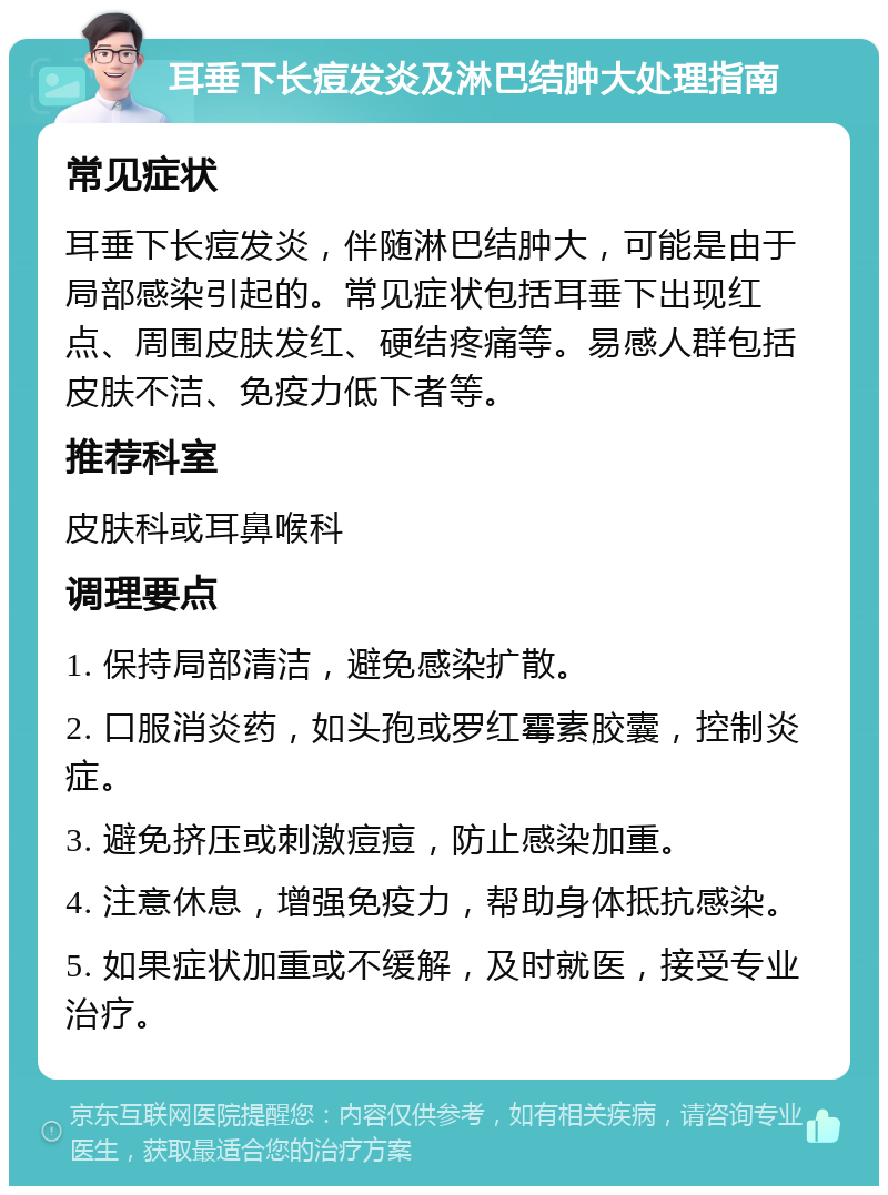 耳垂下长痘发炎及淋巴结肿大处理指南 常见症状 耳垂下长痘发炎，伴随淋巴结肿大，可能是由于局部感染引起的。常见症状包括耳垂下出现红点、周围皮肤发红、硬结疼痛等。易感人群包括皮肤不洁、免疫力低下者等。 推荐科室 皮肤科或耳鼻喉科 调理要点 1. 保持局部清洁，避免感染扩散。 2. 口服消炎药，如头孢或罗红霉素胶囊，控制炎症。 3. 避免挤压或刺激痘痘，防止感染加重。 4. 注意休息，增强免疫力，帮助身体抵抗感染。 5. 如果症状加重或不缓解，及时就医，接受专业治疗。