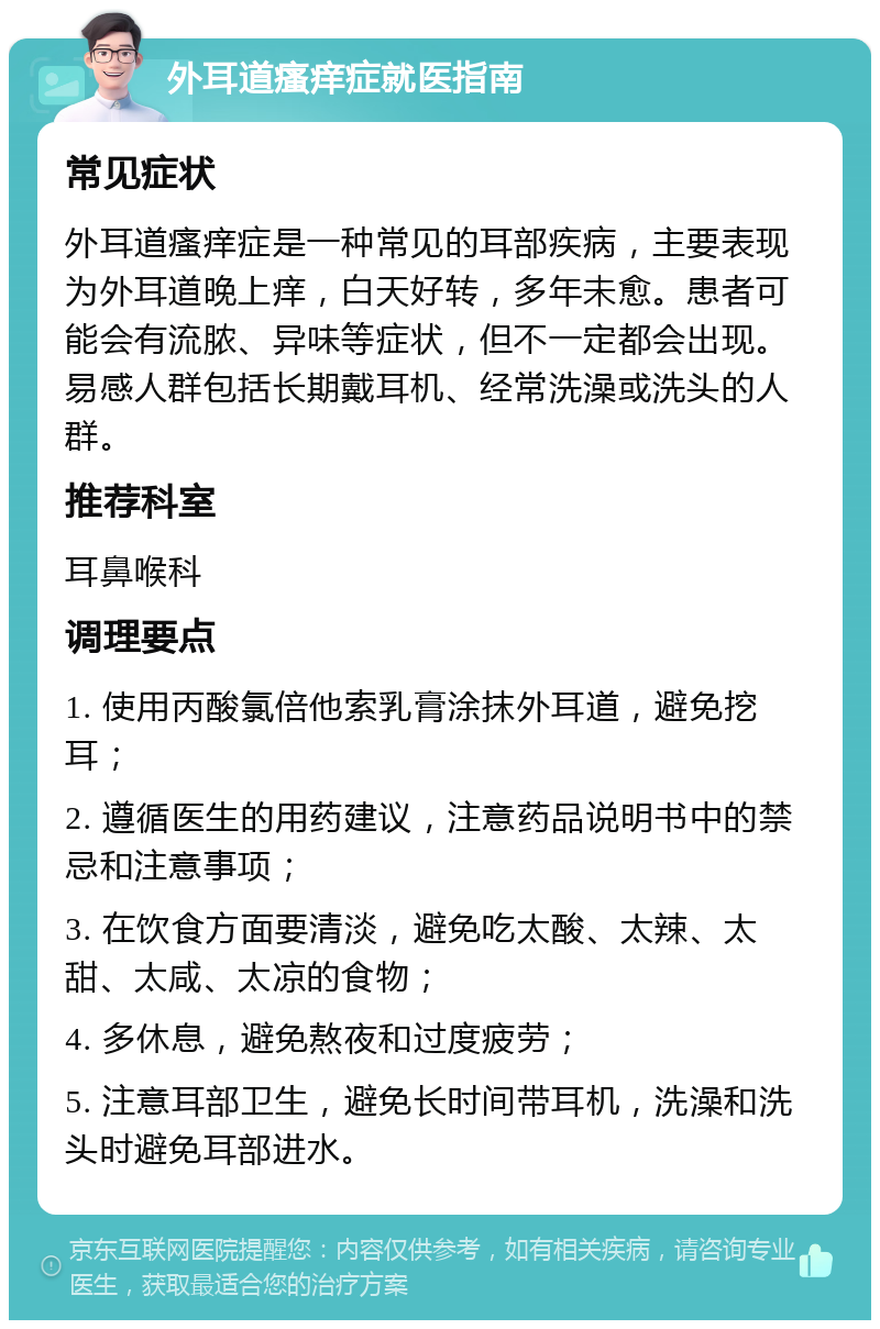 外耳道瘙痒症就医指南 常见症状 外耳道瘙痒症是一种常见的耳部疾病，主要表现为外耳道晚上痒，白天好转，多年未愈。患者可能会有流脓、异味等症状，但不一定都会出现。易感人群包括长期戴耳机、经常洗澡或洗头的人群。 推荐科室 耳鼻喉科 调理要点 1. 使用丙酸氯倍他索乳膏涂抹外耳道，避免挖耳； 2. 遵循医生的用药建议，注意药品说明书中的禁忌和注意事项； 3. 在饮食方面要清淡，避免吃太酸、太辣、太甜、太咸、太凉的食物； 4. 多休息，避免熬夜和过度疲劳； 5. 注意耳部卫生，避免长时间带耳机，洗澡和洗头时避免耳部进水。